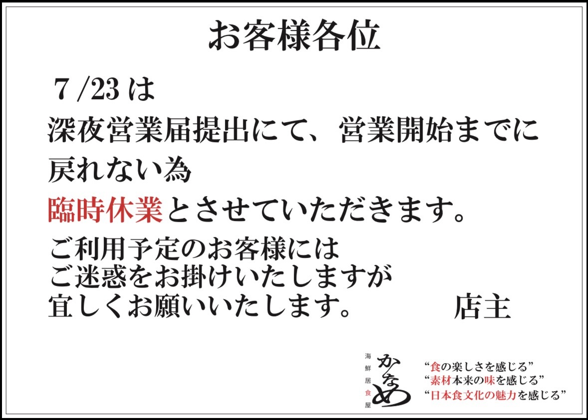 🐟
日頃、海鮮居食屋かなめをご利用いただき
誠に有難う御座います。

7/23も朝から警察に風営法の届出をしていますが
書類修正が入り、営業開始時間までに開店準備を
する事ができません。
大変、心苦しいのですが、本日は臨時休業とさせてください。大変、申し訳御座いません。
本日と明日の状況次第では日曜7/26に代替営業を検討しております。
サーモンれあカツも土曜日から数量限定販売を再開いたします。

ご来店をご検討されていたお客様にはご不便をお掛けしますが、何卒、ご理解の程を宜しくお願い申し上げます。

役所ってなんでこんなに時間がかかるんですかーー😭