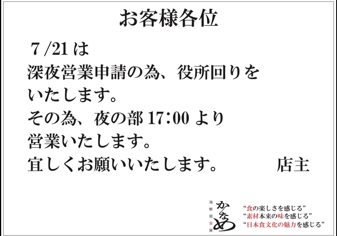 🐟
日頃、海鮮居食屋かなめをご利用いただき
誠に有難う御座います。

試験的にではありますが、深夜営業を行う事になりました。
8月から実施するにあたり、管轄警察署に申請を行う為
7/21は役所回りをさせていただきます。

その為、ランチ営業はお休みさせていただきます。
ご来店をご検討されていたお客様にはご不便をお掛けしますが、何卒、ご理解の程を宜しくお願い申し上げます。